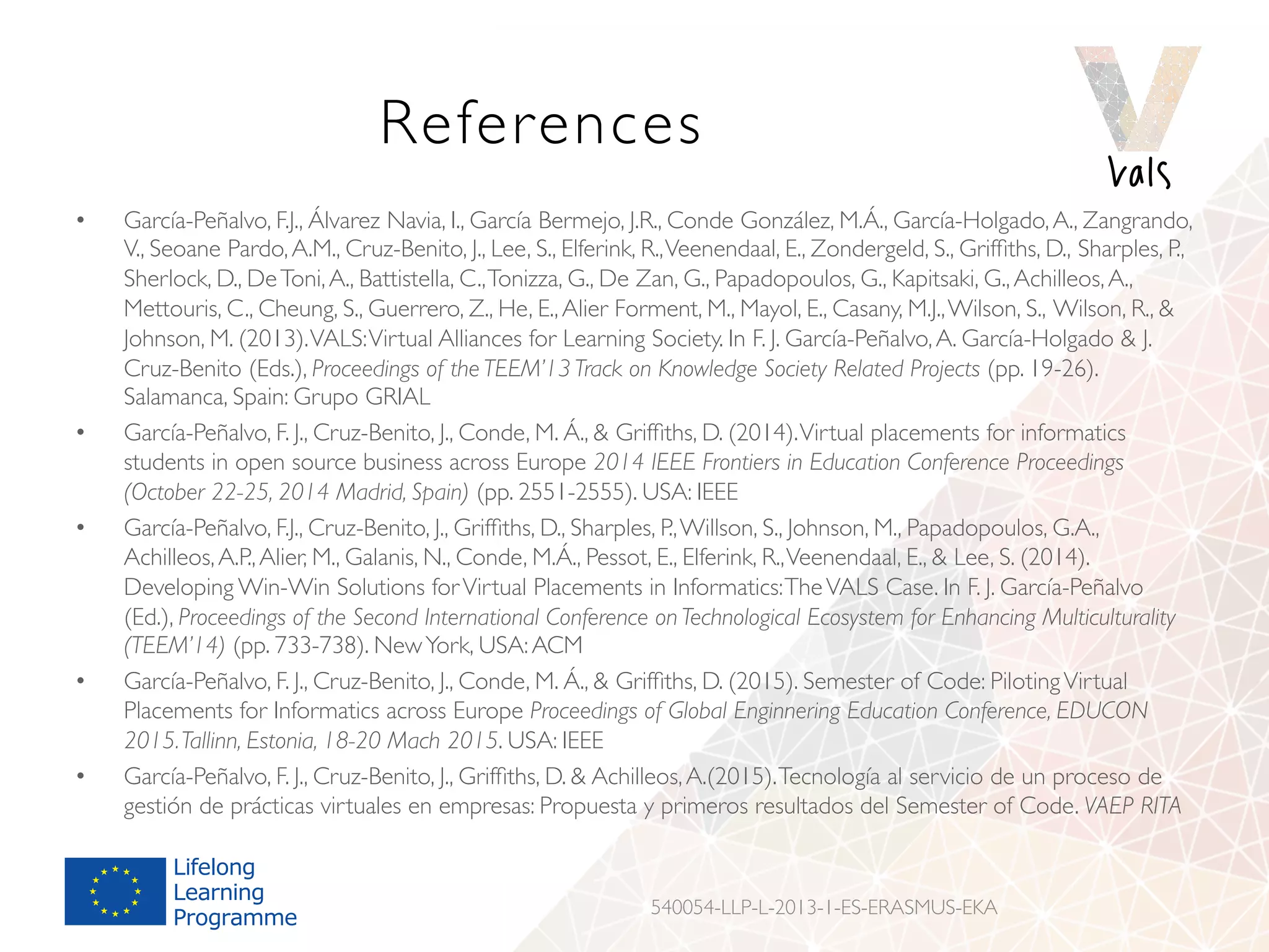 References
•  García-Peñalvo, F.J., Álvarez Navia, I., García Bermejo, J.R., Conde González, M.Á., García-Holgado,A., Zangrando,
V., Seoane Pardo,A.M., Cruz-Benito, J., Lee, S., Elferink, R.,Veenendaal, E., Zondergeld, S., Grifﬁths, D., Sharples, P.,
Sherlock, D., DeToni,A., Battistella, C.,Tonizza, G., De Zan, G., Papadopoulos, G., Kapitsaki, G.,Achilleos,A.,
Mettouris, C., Cheung, S., Guerrero, Z., He, E.,Alier Forment, M., Mayol, E., Casany, M.J.,Wilson, S., Wilson, R., 
Johnson, M. (2013).VALS:Virtual Alliances for Learning Society. In F. J. García-Peñalvo,A. García-Holgado  J.
Cruz-Benito (Eds.), Proceedings of the TEEM’13 Track on Knowledge Society Related Projects (pp. 19-26).
Salamanca, Spain: Grupo GRIAL
•  García-Peñalvo, F. J., Cruz-Benito, J., Conde, M. Á.,  Grifﬁths, D. (2014).Virtual placements for informatics
students in open source business across Europe 2014 IEEE Frontiers in Education Conference Proceedings
(October 22-25, 2014 Madrid, Spain) (pp. 2551-2555). USA: IEEE
•  García-Peñalvo, F.J., Cruz-Benito, J., Grifﬁths, D., Sharples, P.,Willson, S., Johnson, M., Papadopoulos, G.A.,
Achilleos,A.P.,Alier, M., Galanis, N., Conde, M.Á., Pessot, E., Elferink, R.,Veenendaal, E.,  Lee, S. (2014).
Developing Win-Win Solutions forVirtual Placements in Informatics:TheVALS Case. In F. J. García-Peñalvo
(Ed.), Proceedings of the Second International Conference on Technological Ecosystem for Enhancing Multiculturality
(TEEM’14) (pp. 733-738). NewYork, USA:ACM
•  García-Peñalvo, F. J., Cruz-Benito, J., Conde, M. Á.,  Grifﬁths, D. (2015). Semester of Code: PilotingVirtual
Placements for Informatics across Europe Proceedings of Global Enginnering Education Conference, EDUCON
2015.Tallinn, Estonia, 18-20 Mach 2015. USA: IEEE
•  García-Peñalvo, F. J., Cruz-Benito, J., Grifﬁths, D.  Achilleos,A.(2015).Tecnología al servicio de un proceso de
gestión de prácticas virtuales en empresas: Propuesta y primeros resultados del Semester of Code. VAEP RITA
540054-LLP-L-2013-1-ES-ERASMUS-EKA
 