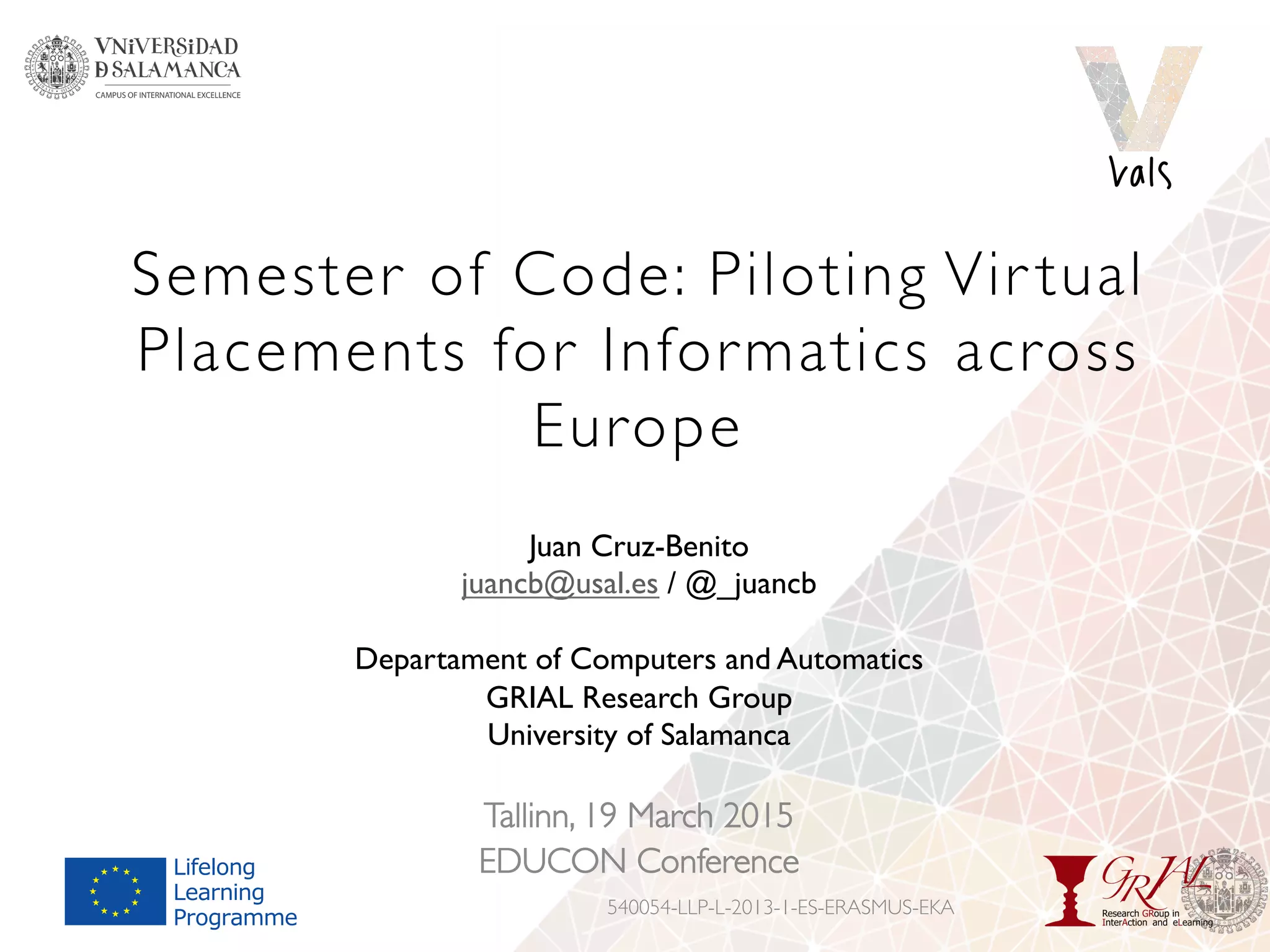 Semester of Code: Piloting Vir tual
Placements for Informatics across
Europe
Tallinn, 19 March 2015
EDUCON Conference
540054-LLP-L-2013-1-ES-ERASMUS-EKA
Juan Cruz-Benito
juancb@usal.es / @_juancb
Departament of Computers and Automatics
GRIAL Research Group
University of Salamanca
 