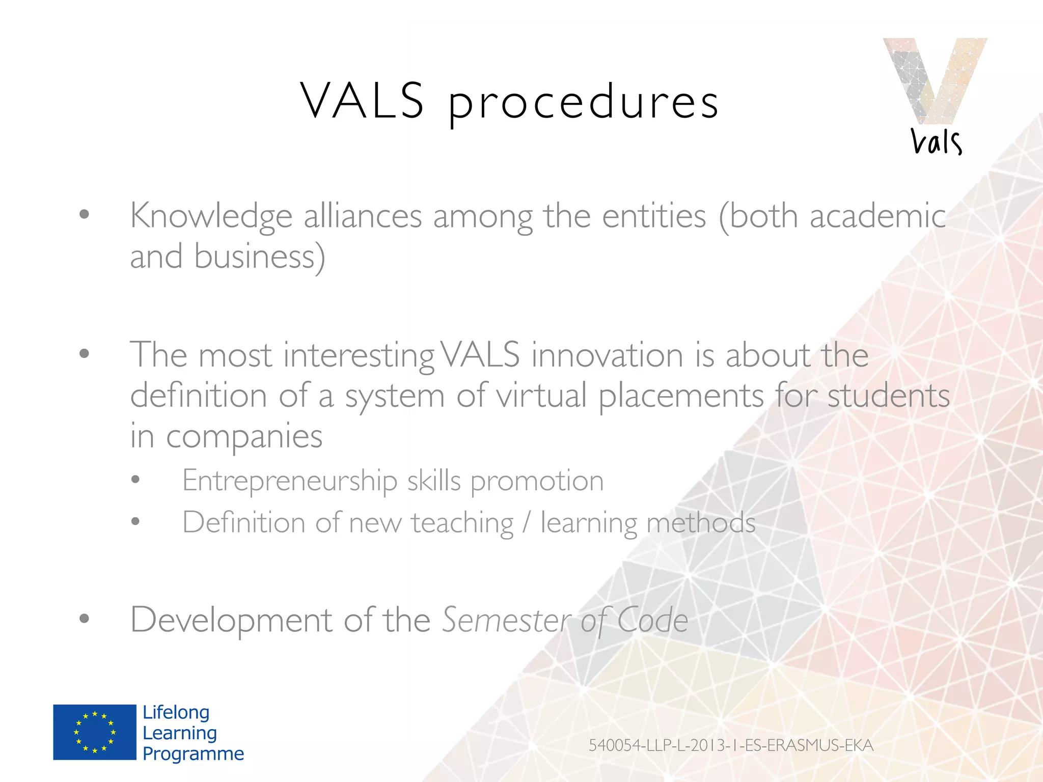 VALS procedures
•  Knowledge alliances among the entities (both academic
and business)
•  The most interestingVALS innovation is about the
deﬁnition of a system of virtual placements for students
in companies
•  Entrepreneurship skills promotion
•  Deﬁnition of new teaching / learning methods
•  Development of the Semester of Code
540054-LLP-L-2013-1-ES-ERASMUS-EKA
 