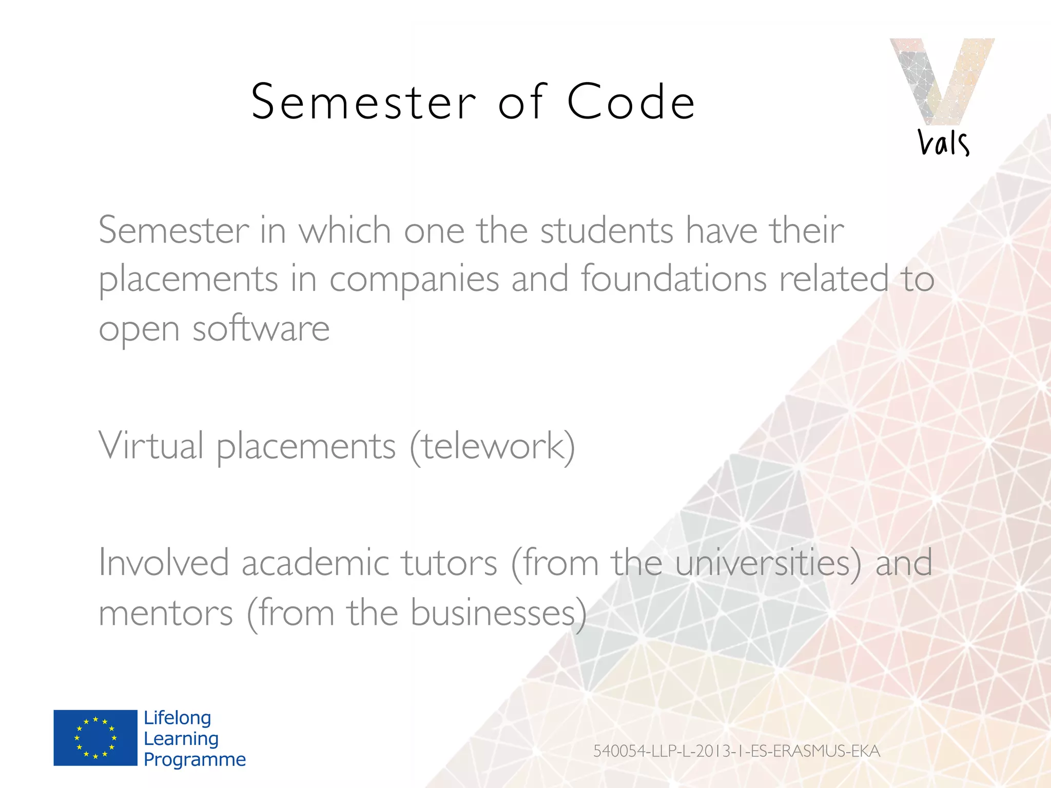 Semester of Code
Semester in which one the students have their
placements in companies and foundations related to
open software
Virtual placements (telework)
Involved academic tutors (from the universities) and
mentors (from the businesses)
540054-LLP-L-2013-1-ES-ERASMUS-EKA
 