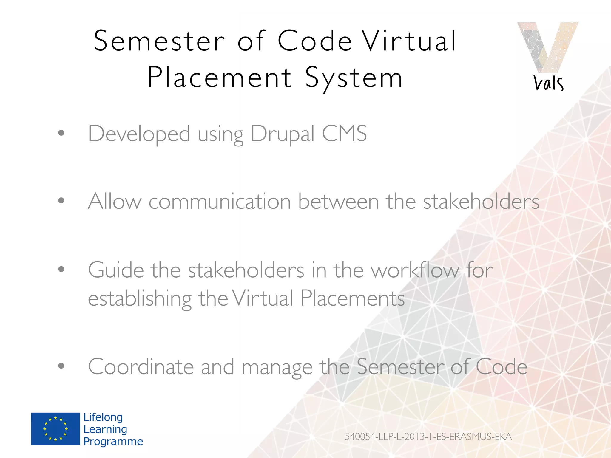 Semester of Code Vir tual
Placement System
•  Developed using Drupal CMS
•  Allow communication between the stakeholders
•  Guide the stakeholders in the workﬂow for
establishing theVirtual Placements
•  Coordinate and manage the Semester of Code
540054-LLP-L-2013-1-ES-ERASMUS-EKA
 