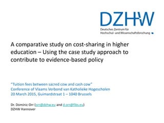 A comparative study on cost-sharing in higher
education – Using the case study approach to
contribute to evidence-based policy
“Tuition fees between sacred cow and cash cow”
Conference of Vlaams Verbond van Katholieke Hogescholen
20 March 2015, Guimardstraat 1 – 1040 Brussels
Dr. Dominic Orr (orr@dzhw.eu and d.orr@fibs.eu)
DZHW Hannover
 