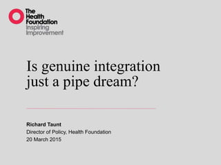 Is genuine integration
just a pipe dream?
Richard Taunt
Director of Policy, Health Foundation
20 March 2015