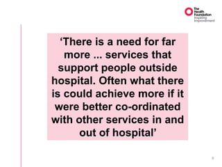 9
‘There is a need for far
more ... services that
support people outside
hospital. Often what there
is could achieve more if it
were better co-ordinated
with other services in and
out of hospital’