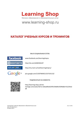 Learning Shop | Магазин образования и образовательных услуг
www.learning-shop.ru
20 марта 2015 г.
стр. 1 из 36
КАТАЛОГ УЧЕБНЫХ КУРСОВ И ТРЕНИНГОВ
МЫ В СОЦИАЛЬНЫХ СЕТЯХ:
www.facebook.com/learningshopru
http://vk.com/id282426107
http://my.mail.ru/mail/learningshopru/
plus.google.com/115074694211557191113/
ПОДПИСАТЬСЯ НА НОВОСТИ:
http://learning-shop.us9.list-
manage.com/subscribe?u=a9eab96c022f9159dd9e3504b&id=fc2234cd
d8
 