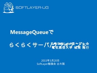 MessageQueueで　　　　　　　
らくらくサーバ/クライアント
日本SoftLayerユーザー会
電気通信大学 城間 隆行
2015年3月20日
SoftLayer勉強会 @大阪
 