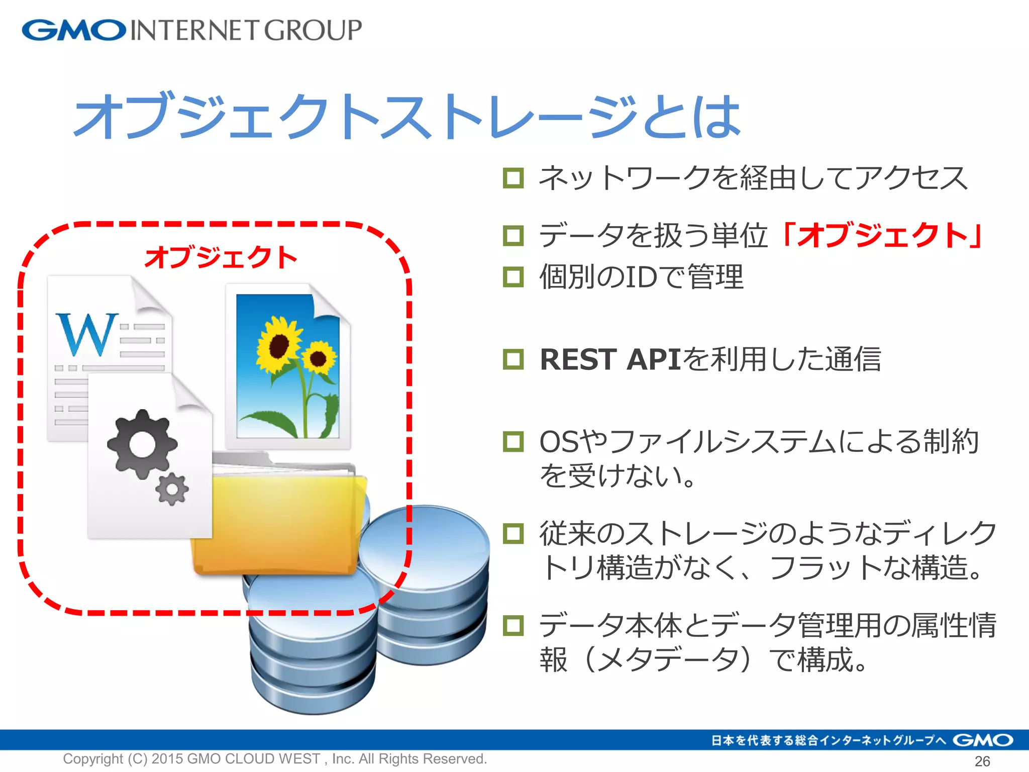 26
 ネットワークを経由してアクセス
 データを扱う単位「オブジェクト」
 個別のIDで管理
 REST APIを利用した通信
 OSやファイルシステムによる制約
を受けない。
 従来のストレージのようなディレク
トリ構造がなく、フラットな構造。
 データ本体とデータ管理用の属性情
報（メタデータ）で構成。
Copyright (C) 2015 GMO CLOUD WEST , Inc. All Rights Reserved.
オブジェクトストレージとは
オブジェクト
 