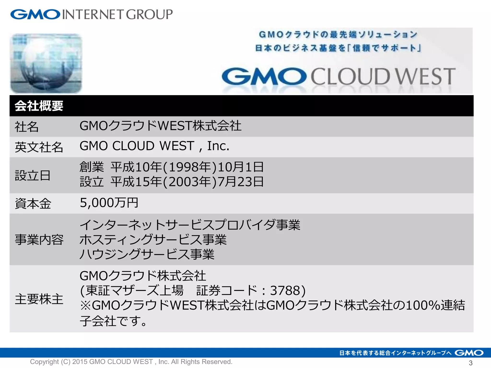 会社概要
社名 GMOクラウドWEST株式会社
英文社名 GMO CLOUD WEST , Inc.
設立日
創業 平成10年(1998年)10月1日
設立 平成15年(2003年)7月23日
資本金 5,000万円
事業内容
インターネットサービスプロバイダ事業
ホスティングサービス事業
ハウジングサービス事業
主要株主
GMOクラウド株式会社
(東証マザーズ上場 証券コード：3788)
※GMOクラウドWEST株式会社はGMOクラウド株式会社の100%連結
子会社です。
Copyright (C) 2015 GMO CLOUD WEST , Inc. All Rights Reserved. 3
 