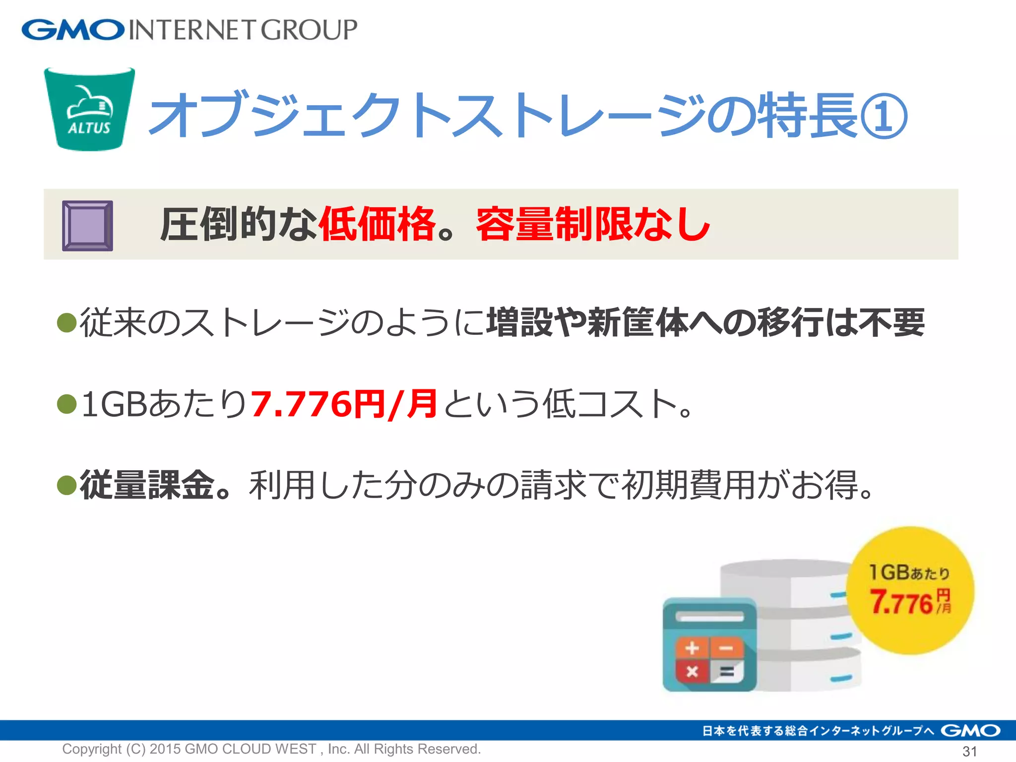 31Copyright (C) 2015 GMO CLOUD WEST , Inc. All Rights Reserved.
オブジェクトストレージの特長①
圧倒的な低価格。容量制限なし
従来のストレージのように増設や新筐体への移行は不要
1GBあたり7.776円/月という低コスト。
従量課金。利用した分のみの請求で初期費用がお得。
 
