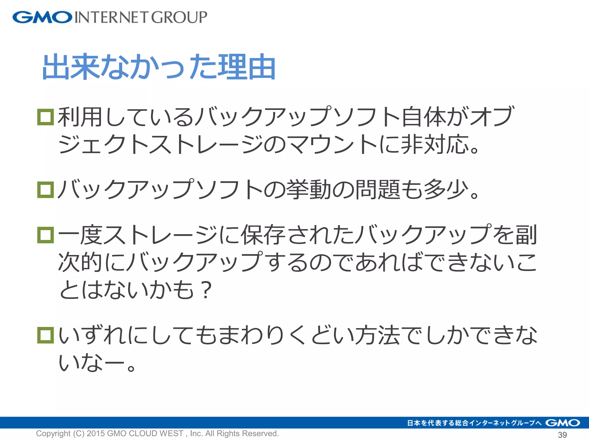 利用しているバックアップソフト自体がオブ
ジェクトストレージのマウントに非対応。
バックアップソフトの挙動の問題も多少。
一度ストレージに保存されたバックアップを副
次的にバックアップするのであればできないこ
とはないかも？
いずれにしてもまわりくどい方法でしかできな
いなー。
出来なかった理由
Copyright (C) 2015 GMO CLOUD WEST , Inc. All Rights Reserved. 39
 