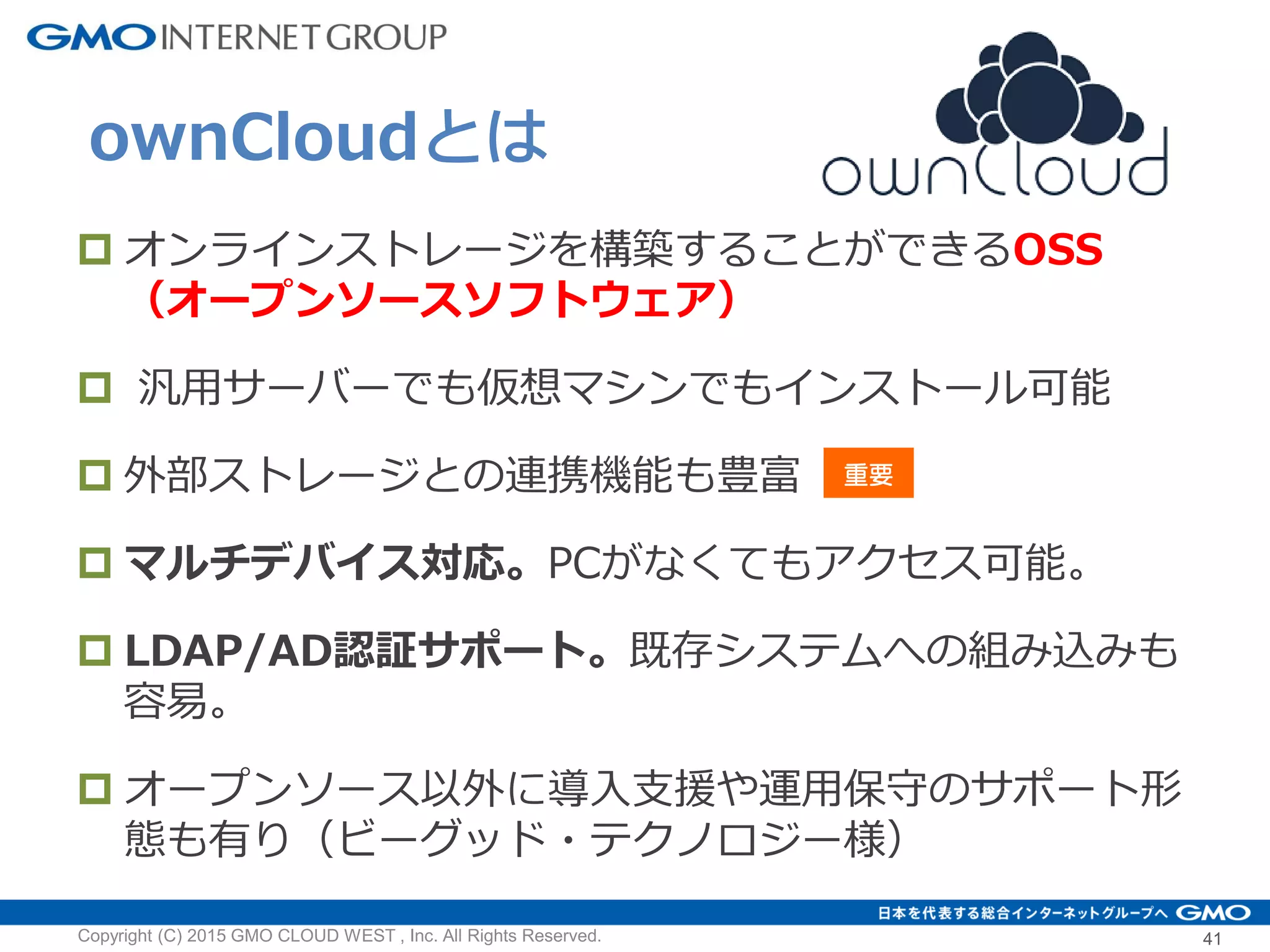  オンラインストレージを構築することができるOSS
（オープンソースソフトウェア）
 汎用サーバーでも仮想マシンでもインストール可能
 外部ストレージとの連携機能も豊富
 マルチデバイス対応。PCがなくてもアクセス可能。
 LDAP/AD認証サポート。既存システムへの組み込みも
容易。
 オープンソース以外に導入支援や運用保守のサポート形
態も有り（ビーグッド・テクノロジー様）
ownCloudとは
Copyright (C) 2015 GMO CLOUD WEST , Inc. All Rights Reserved. 41
重要
 