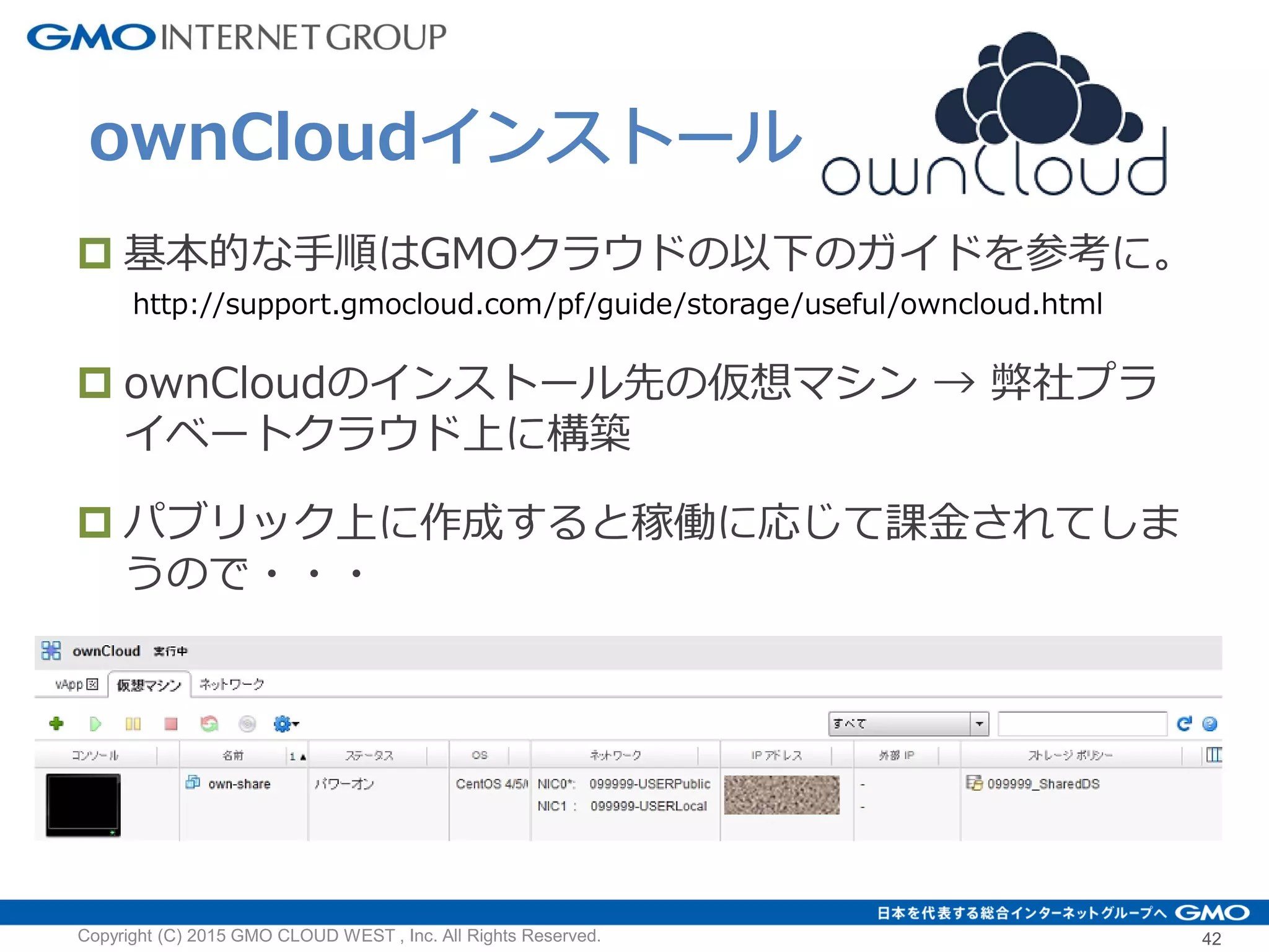 ownCloudインストール
Copyright (C) 2015 GMO CLOUD WEST , Inc. All Rights Reserved. 42
 基本的な手順はGMOクラウドの以下のガイドを参考に。
http://support.gmocloud.com/pf/guide/storage/useful/owncloud.html
 ownCloudのインストール先の仮想マシン → 弊社プラ
イベートクラウド上に構築
 パブリック上に作成すると稼働に応じて課金されてしま
うので・・・
 