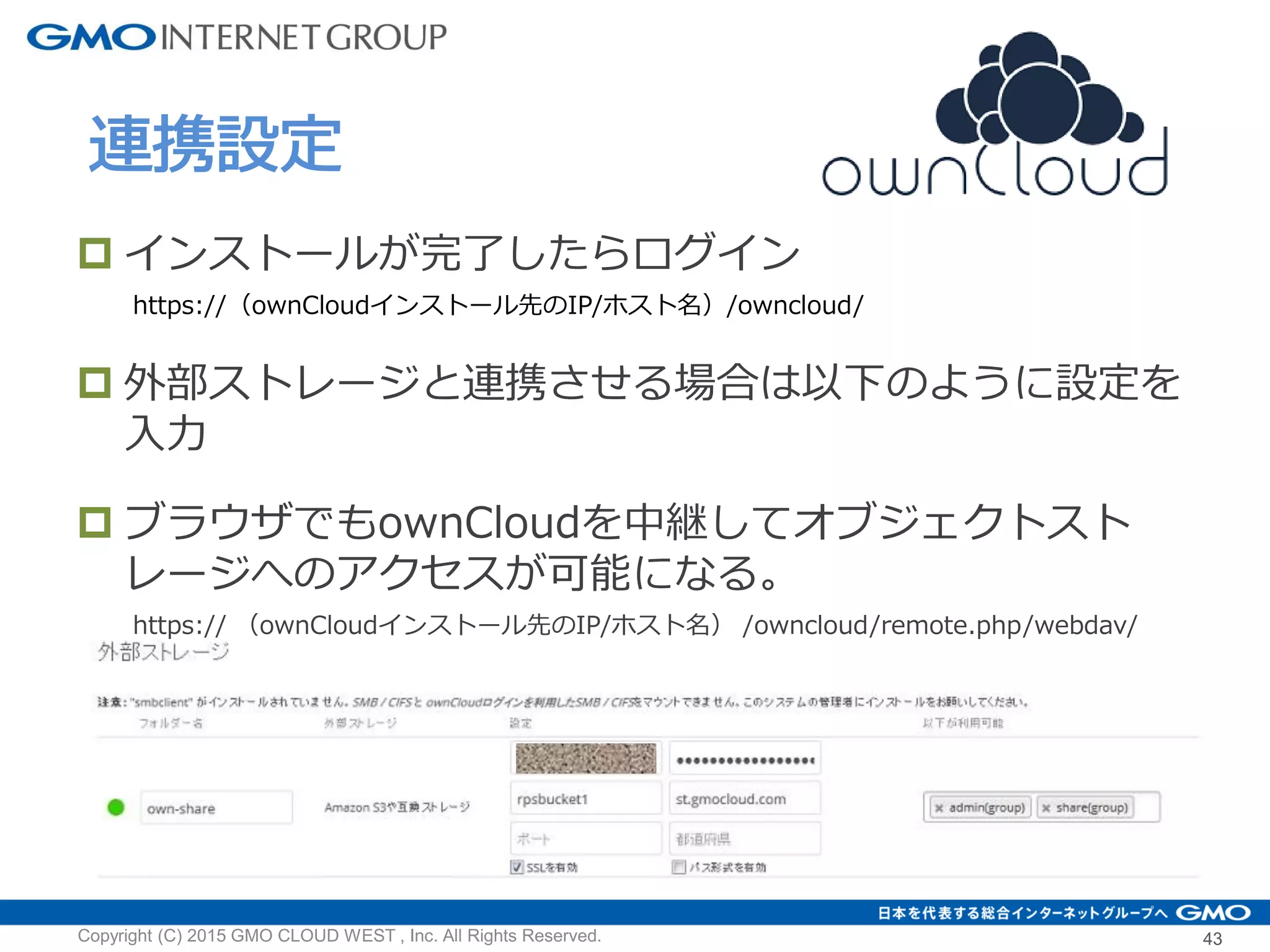 Copyright (C) 2015 GMO CLOUD WEST , Inc. All Rights Reserved. 43
連携設定
 インストールが完了したらログイン
https://（ownCloudインストール先のIP/ホスト名）/owncloud/
 外部ストレージと連携させる場合は以下のように設定を
入力
 ブラウザでもownCloudを中継してオブジェクトスト
レージへのアクセスが可能になる。
https:// （ownCloudインストール先のIP/ホスト名） /owncloud/remote.php/webdav/
 