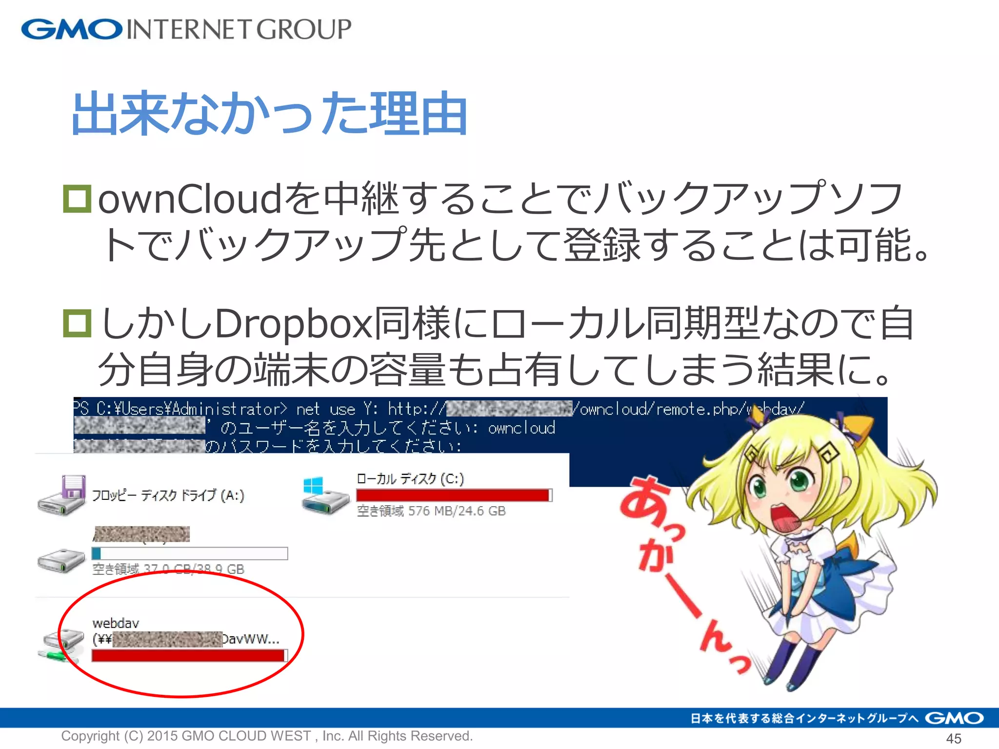 ownCloudを中継することでバックアップソフ
トでバックアップ先として登録することは可能。
しかしDropbox同様にローカル同期型なので自
分自身の端末の容量も占有してしまう結果に。
出来なかった理由
Copyright (C) 2015 GMO CLOUD WEST , Inc. All Rights Reserved. 45
 