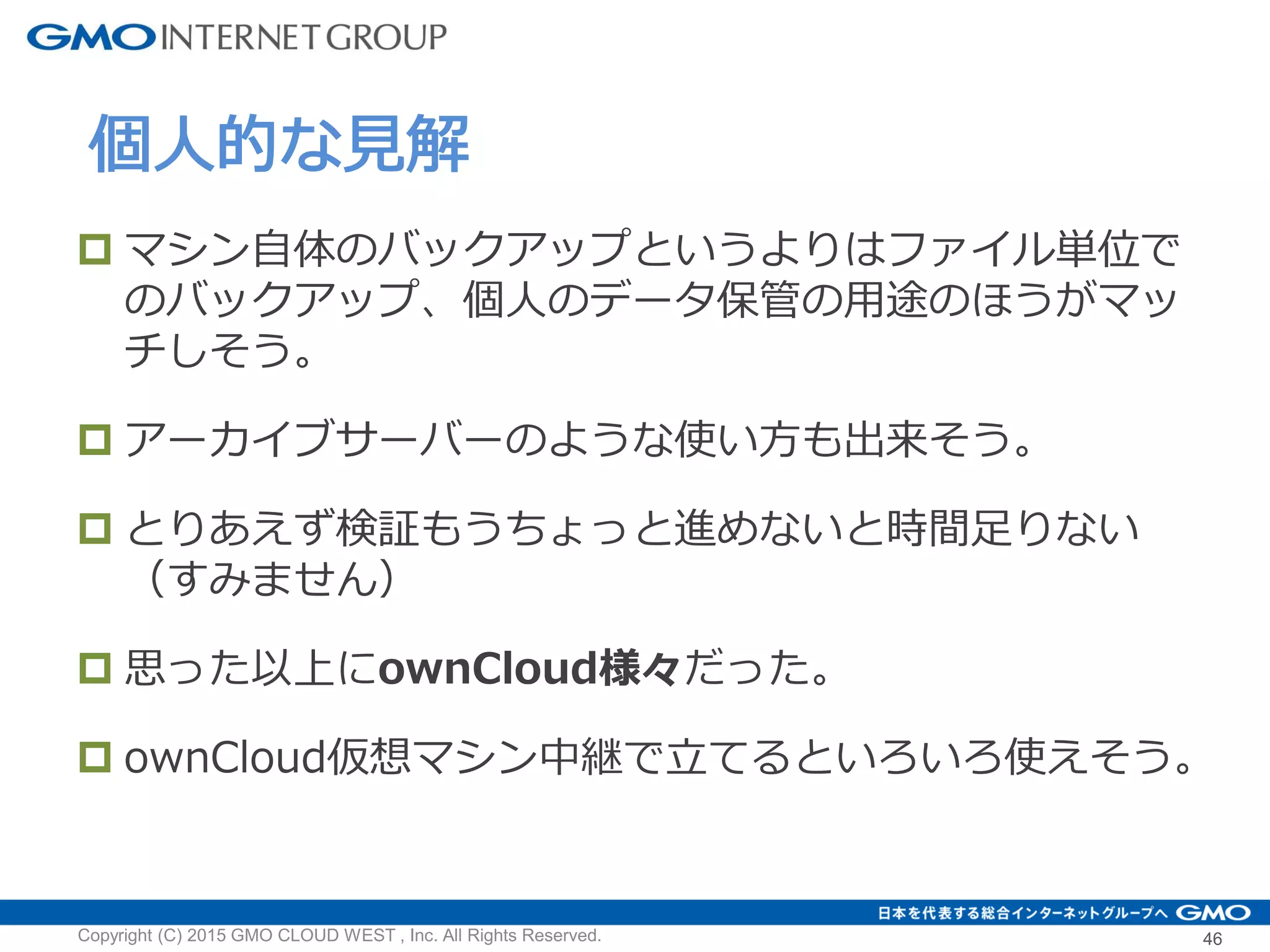  マシン自体のバックアップというよりはファイル単位で
のバックアップ、個人のデータ保管の用途のほうがマッ
チしそう。
 アーカイブサーバーのような使い方も出来そう。
 とりあえず検証もうちょっと進めないと時間足りない
（すみません）
 思った以上にownCloud様々だった。
 ownCloud仮想マシン中継で立てるといろいろ使えそう。
個人的な見解
Copyright (C) 2015 GMO CLOUD WEST , Inc. All Rights Reserved. 46
 