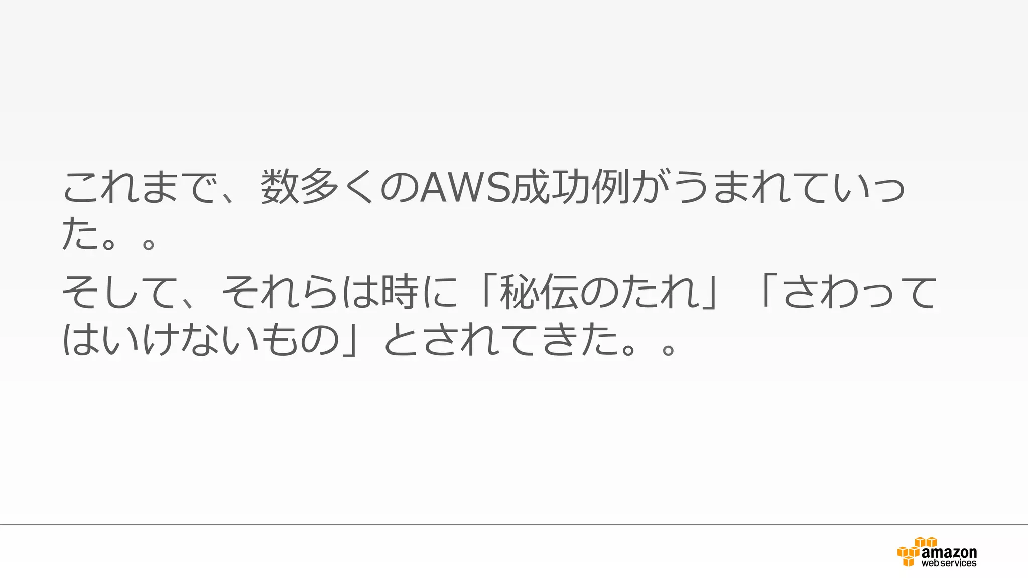 これまで、数多くのAWS成功例例がうまれていっ
た。。
そして、それらは時に「秘伝のたれ」「さわって
はいけないもの」とされてきた。。
 