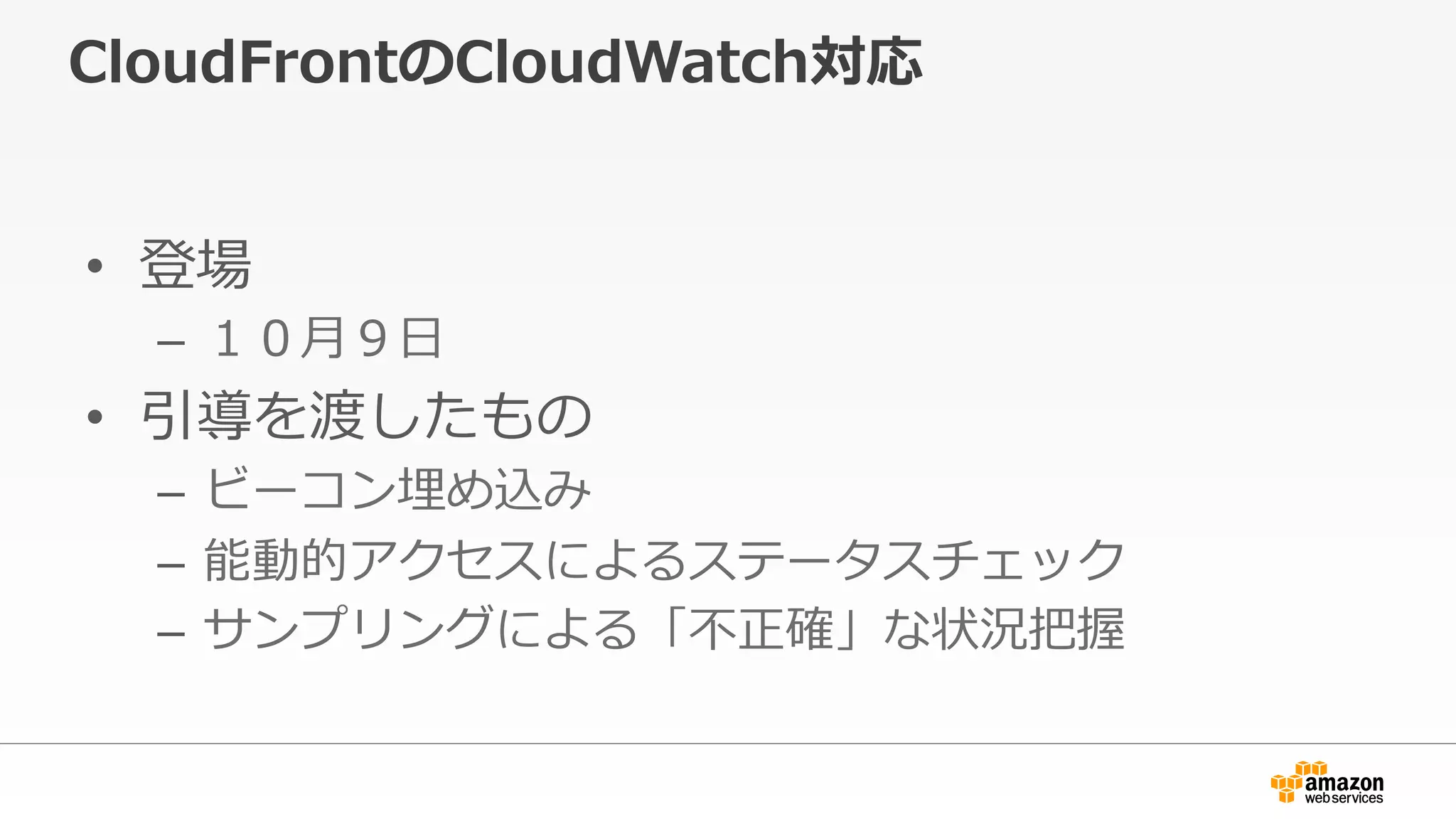 CloudFrontのCloudWatch対応
•  登場
–  １０⽉月９⽇日
•  引導を渡したもの
–  ビーコン埋め込み
–  能動的アクセスによるステータスチェック
–  サンプリングによる「不不正確」な状況把握
 