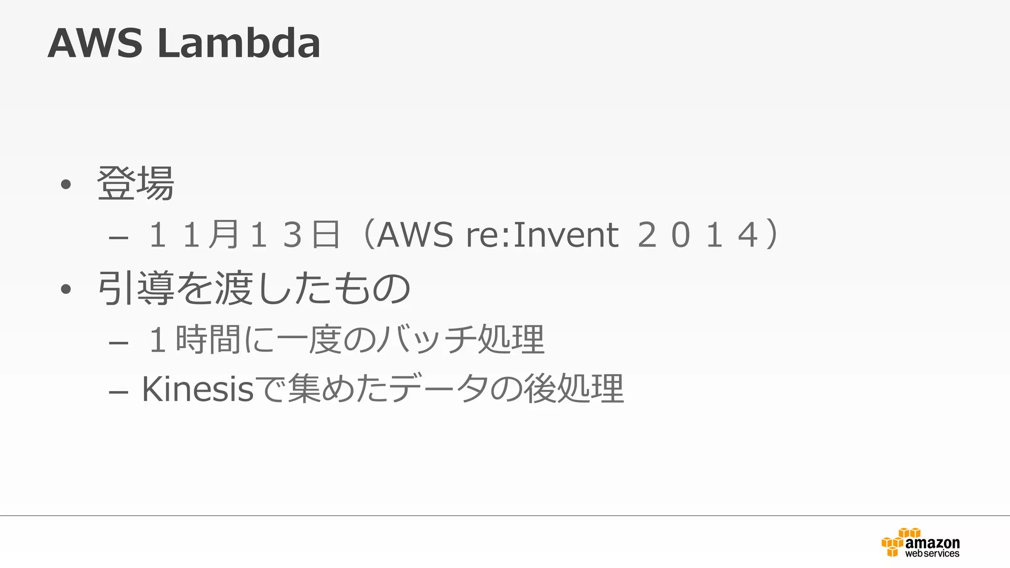 AWS  Lambda
•  登場
–  １１⽉月１３⽇日（AWS  re:Invent  ２０１４）
•  引導を渡したもの
–  １時間に⼀一度度のバッチ処理理
–  Kinesisで集めたデータの後処理理
 