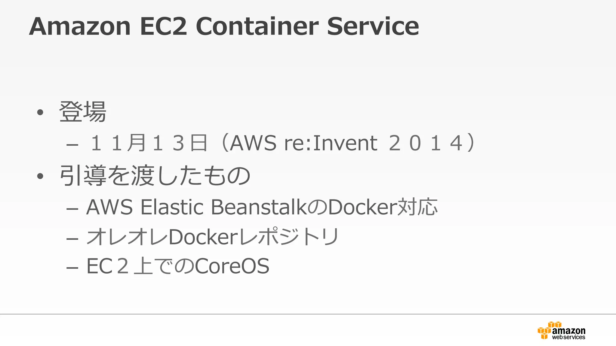 Amazon  EC2  Container  Service
•  登場
–  １１⽉月１３⽇日（AWS  re:Invent  ２０１４）
•  引導を渡したもの
–  AWS  Elastic  BeanstalkのDocker対応
–  オレオレDockerレポジトリ
–  EC２上でのCoreOS
 