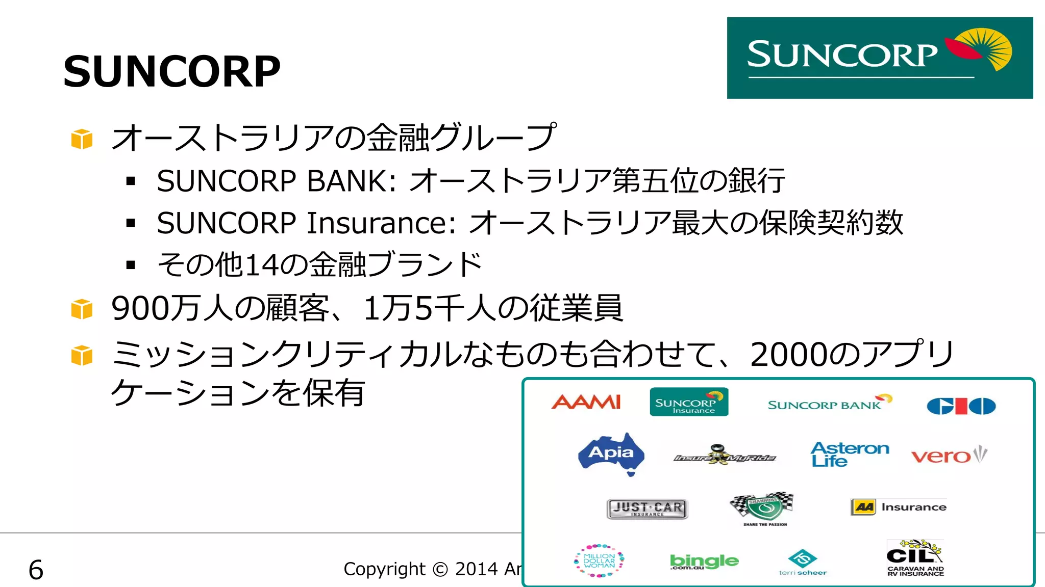 Copyright  ©  2014  Amazon  Web  Services
SUNCORP
  オーストラリアの⾦金金融グループ
§  SUNCORP  BANK:  オーストラリア第五位の銀⾏行行
§  SUNCORP  Insurance:  オーストラリア最⼤大の保険契約数
§  その他14の⾦金金融ブランド
  900万⼈人の顧客、1万5千⼈人の従業員
  ミッションクリティカルなものも合わせて、2000のアプリ
ケーションを保有
6
 
