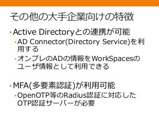 その他の大手企業向けの特徴
•Active Directoryとの連携が可能
• AD Connector(Directory Service)を利
用する
• オンプレのADの情報をWorkSpacesの
ユーザ情報として利用できる
•MFA(多要素認証)が利用可能
• OpenOTP等のRadius認証に対応した
OTP認証サーバーが必要
 