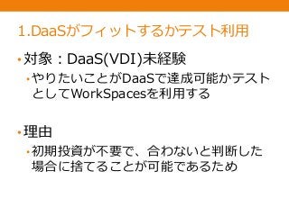 1.DaaSがフィットするかテスト利用
•対象：DaaS(VDI)未経験
• やりたいことがDaaSで達成可能かテスト
としてWorkSpacesを利用する
•理由
• 初期投資が不要で、合わないと判断した
場合に捨てることが可能であるため
 