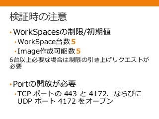 検証時の注意
•WorkSpacesの制限/初期値
• WorkSpace台数５
• Image作成可能数５
6台以上必要な場合は制限の引き上げリクエストが
必要
•Portの開放が必要
• TCP ポートの 443 と 4172、ならびに
UDP ポート 4172 をオープン
 