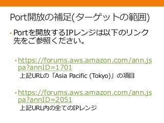 Port開放の補足(ターゲットの範囲)
• Portを開放するIPレンジは以下のリンク
先をご参照ください。
• https://forums.aws.amazon.com/ann.js
pa?annID=1701
上記URLの「Asia Pacific (Tokyo)」の項目
• https://forums.aws.amazon.com/ann.js
pa?annID=2051
上記URL内の全てのIPレンジ
 