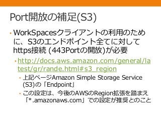 Port開放の補足(S3)
• WorkSpacesクライアントの利用のため
に、S3のエンドポイント全てに対して
https接続 (443Portの開放)が必要
• http://docs.aws.amazon.com/general/la
test/gr/rande.html#s3_region
• 上記ページAmazon Simple Storage Service
(S3)の「Endpoint」
• この設定は、今後のAWSのRegion拡張を踏まえ
「*.amazonaws.com」での設定が推奨とのこと
 
