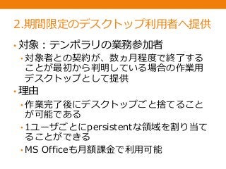 2.期間限定のデスクトップ利用者へ提供
• 対象：テンポラリの業務参加者
• 対象者との契約が、数ヵ月程度で終了する
ことが最初から判明している場合の作業用
デスクトップとして提供
• 理由
• 作業完了後にデスクトップごと捨てること
が可能である
• 1ユーザごとにpersistentな領域を割り当て
ることができる
• MS Officeも月額課金で利用可能
 