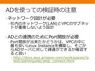 ADを使っての検証時の注意
• ネットワーク設計が必要
• 社内のネットワーク(LAN)とVPCのサブネッ
トが重複しないよう設計
• ADとの連携のためにPort開放が必要
• Port開放が出来たかどうかは、VPCの中に
最も安いLinux Instanceを構築し、そこか
らADサーバに対して疎通ができるか確認す
ると良い
• http://docs.aws.amazon.com/workspaces/la
test/adminguide/prep_connect.html
 