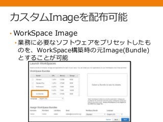 カスタムImageを配布可能
• WorkSpace Image
• 業務に必要なソフトウェアをプリセットしたも
のを、WorkSpace構築時の元Image(Bundle)
とすることが可能
 