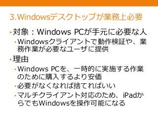 3.Windowsデスクトップが業務上必要
•対象：Windows PCが手元に必要な人
• Windowsクライアントで動作検証や、業
務作業が必要なユーザに提供
•理由
• Windows PCを、一時的に実施する作業
のために購入するより安価
• 必要がなくなれば捨てればいい
• マルチクライアント対応のため、iPadか
らでもWindowsを操作可能になる
 