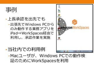 事例
• 上長承認を出先でも
• 出張先でWindows PCから
のみ動作する業務アプリを
iPad⇒WorkSpaces経由で
利用し、承認作業を実施
•当社内での利用例
• Macユーザが、Windows PCでの動作検
証のためにWorkSpacesを利用
 