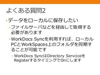 よくある質問2
•データをローカルに保存したい
• ファイルサーバなどを経由して取得する
必要があります
• WorkDocs Syncを利用すれば、ローカル
PCとWorkSpaces上のフォルダを同期す
ることが可能です
• WorkDocs SyncはDirectory Servciceを
RegisterするタイミングでOnにします
 