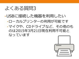よくある質問3
•USBに接続した機器を利用したい
• ローカルプリンターの利用が可能です
• マイクや、CDドライブなど、その他のも
のは2015年3月21日現在利用不可能と
なっています
 