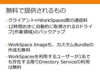 無料で提供されるもの
• クライアント⇔WorkSpaces間の通信料
• 12時間おきに自動的に取得されるDドライ
ブ(作業領域)のバックアップ
• WorkSpace Imageも、カスタムBundleの
作成も無料
• WorkSpacesを利用するユーザーが1名で
も存在する限りDirectory Serviceの利用
は無料
 