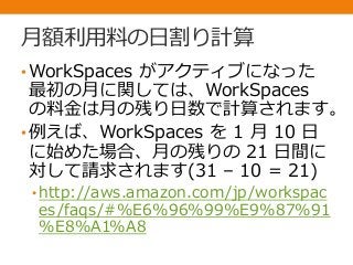 月額利用料の日割り計算
•WorkSpaces がアクティブになった
最初の月に関しては、WorkSpaces
の料金は月の残り日数で計算されます。
•例えば、WorkSpaces を 1 月 10 日
に始めた場合、月の残りの 21 日間に
対して請求されます(31 – 10 = 21)
• http://aws.amazon.com/jp/workspac
es/faqs/#%E6%96%99%E9%87%91
%E8%A1%A8
 