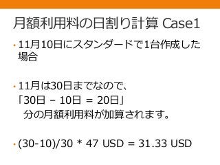 月額利用料の日割り計算 Case1
• 11月10日にスタンダードで1台作成した
場合
• 11月は30日までなので、
「30日 – 10日 = 20日」
分の月額利用料が加算されます。
• (30-10)/30 * 47 USD = 31.33 USD
 