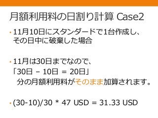 月額利用料の日割り計算 Case2
• 11月10日にスタンダードで1台作成し、
その日中に破棄した場合
• 11月は30日までなので、
「30日 – 10日 = 20日」
分の月額利用料がそのまま加算されます。
• (30-10)/30 * 47 USD = 31.33 USD
 