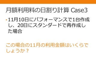 月額利用料の日割り計算 Case3
•11月10日にパフォーマンスで1台作成
し、20日にスタンダードで再作成し
た場合
この場合の11月の利用金額はいくらで
しょうか？
 