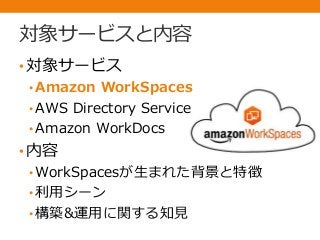 対象サービスと内容
•対象サービス
• Amazon WorkSpaces
• AWS Directory Service
• Amazon WorkDocs
•内容
• WorkSpacesが生まれた背景と特徴
• 利用シーン
• 構築&運用に関する知見
 
