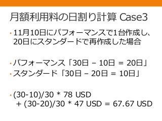 月額利用料の日割り計算 Case3
• 11月10日にパフォーマンスで1台作成し、
20日にスタンダードで再作成した場合
• パフォーマンス「30日 – 10日 = 20日」
• スタンダード「30日 – 20日 = 10日」
• (30-10)/30 * 78 USD
+ (30-20)/30 * 47 USD = 67.67 USD
 