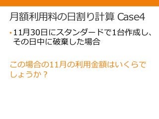 月額利用料の日割り計算 Case4
•11月30日にスタンダードで1台作成し、
その日中に破棄した場合
この場合の11月の利用金額はいくらで
しょうか？
 