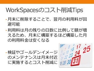 WorkSpacesのコスト削減Tips
• 月末に削除することで、翌月の利用料が回
避可能
• 利用料は月の残りの日数に比例して額が増
えるため、月末に構築するほど構築した月
の利用料金は安くなる
• 検証やゴールデンイメージ
のメンテナンスは月末付近
に実施するとコスト削減に
 