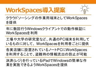 WorkSpaces導入提案
クラウドソーシングの作業用端末としてWorkSpaces
を提供
年に数回行うWindowsクライアントでの動作検証に
WorkSpacesを利用
工場や大学の研究室など、共通のPC端末を利用して
いるものに対して、 WorkSpacesを利用者ごとに提供
各実店舗に設置されているノートPCにWorkSpaces
を利用することで、盗難時の情報流出の防止が可能
決済(レジ)を行っているiPadでWindowsの簡単な作
業を実施できるようWorkSpacesを提供
 