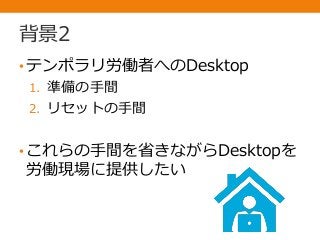 背景2
•テンポラリ労働者へのDesktop
1. 準備の手間
2. リセットの手間
•これらの手間を省きながらDesktopを
労働現場に提供したい
 