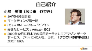 小島 英揮（おじま ひでき）
JAWS-UG設計者
マーケティング職一筋
C/S ⇒ XML ⇒ RIA ⇒ クラウド
好きなサービス：Amazon EC2
2009年12月に日本での採用第一号としてアマゾン データ
サービス ジャパンに入社。日夜、「クラウドの都市伝説」
殲滅に励む。
自己紹介
 