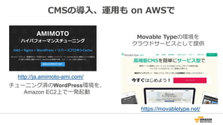 CMSの導入、運用も on AWSで
http://ja.amimoto-ami.com/
https://movabletype.net/
チューニング済のWordPress環境を、
Amazon EC2上で一発起動
Movable Typeの環境を
クラウドサービスとして提供
 