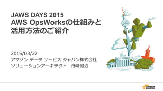 JAWS DAYS 2015
AWS OpsWorksの仕組みと
活用方法のご紹介
2015/03/22
アマゾン データ サービス ジャパン株式会社
ソリューションアーキテクト 舟崎健治
 
